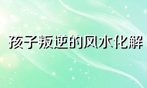 孩子叛逆的风水化解 孩子叛逆和不顺与环境风水的关系