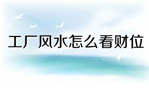 工厂风水怎么看财位 工厂风水怎么看好坏