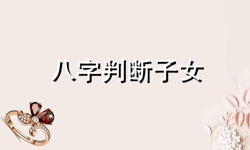 八字判断子女 八字怎么看与子女关系