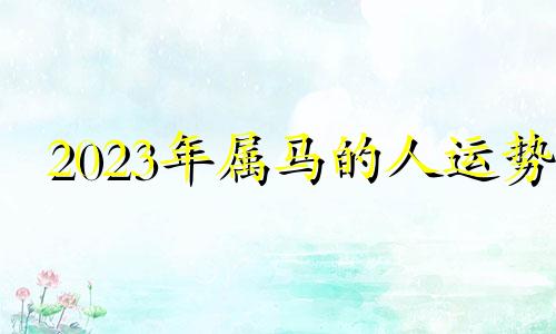 2023年属马的人运势 2023年属马人的全年运势详解