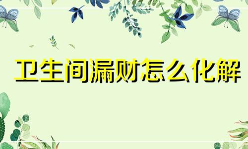 卫生间漏财怎么化解 卫生间漏水的风水
