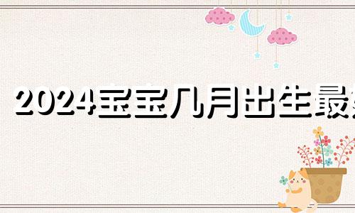 2024宝宝几月出生最好 2024出生的宝宝是什么命