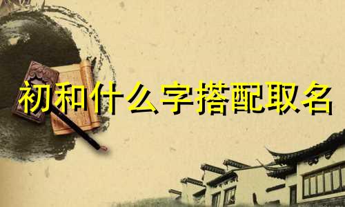 初和什么字搭配取名 初和哪个字搭配寓意好