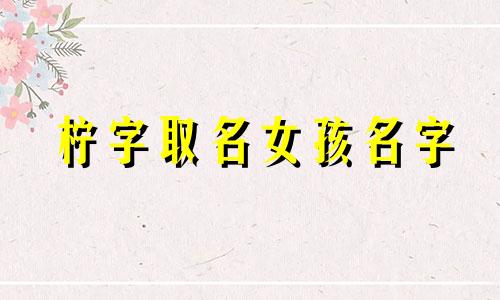 柠字取名女孩名字 寓意 柠字取名女孩名字寓意及含义