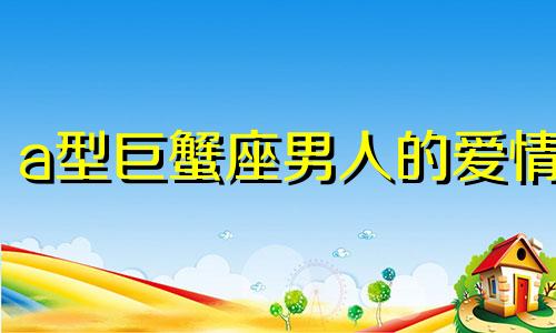 a型巨蟹座男人的爱情 a型巨蟹男喜欢什么样的女人