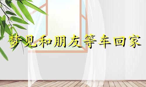 梦见和朋友等车回家 梦见等车等了好久