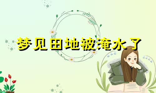 梦见田地被淹水了 梦见田地被淹死