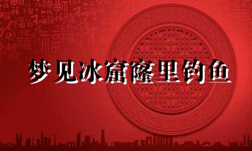梦见冰窟窿里钓鱼 