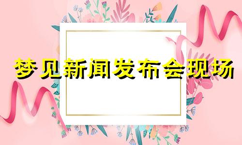 梦见新闻发布会现场 梦见新闻发布会什么预兆