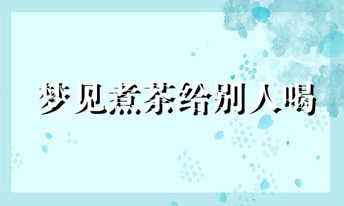 梦见煮茶给别人喝 梦见煮茶叶蛋是什么预兆