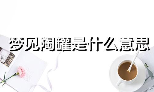 梦见陶罐是什么意思 梦见陶罐破了