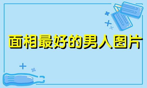 面相最好的男人图片 面相好的男人特征