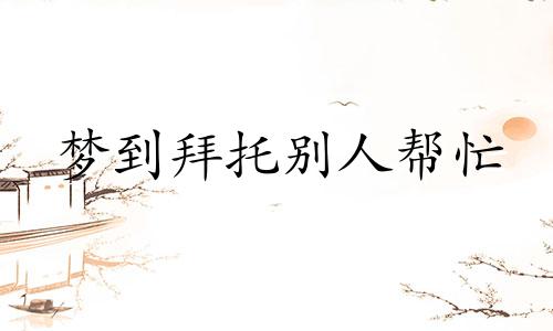 梦到拜托别人帮忙 梦见自己托人办的事办成了是什么吉兆
