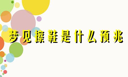 梦见擦鞋是什么预兆 梦中擦鞋