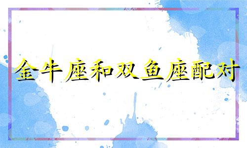 金牛座和双鱼座配对 双鱼座和金牛座在一起配吗