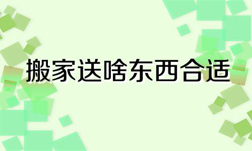 搬家送啥东西合适 搬新家送什么礼物好吉利