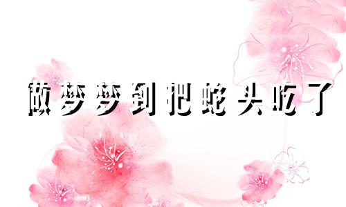 做梦梦到把蛇头吃了 梦见吃蛇脑袋
