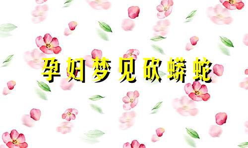 孕妇梦见砍蟒蛇 孕妇梦见把大蟒蛇砍成几段