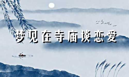 梦见在寺庙谈恋爱 梦到和男朋友一起去寺庙拜菩萨